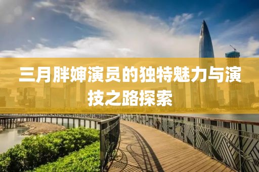 三月胖婶演员的独特魅力与演技之路探索