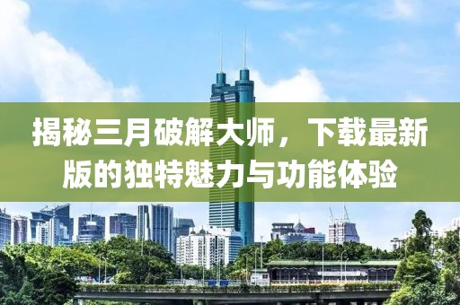 揭秘三月破解大师，下载最新版的独特魅力与功能体验