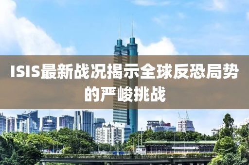 ISIS最新战况揭示全球反恐局势的严峻挑战