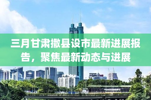 三月甘肃撒县设市最新进展报告，聚焦最新动态与进展