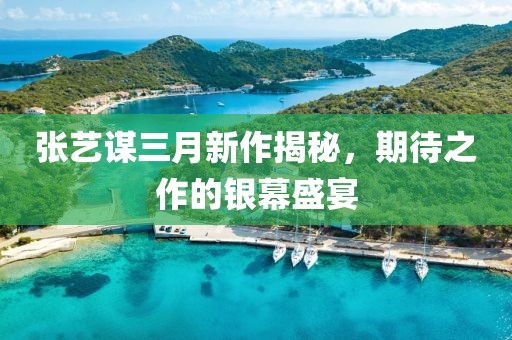 张艺谋三月新作揭秘，期待之作的银幕盛宴