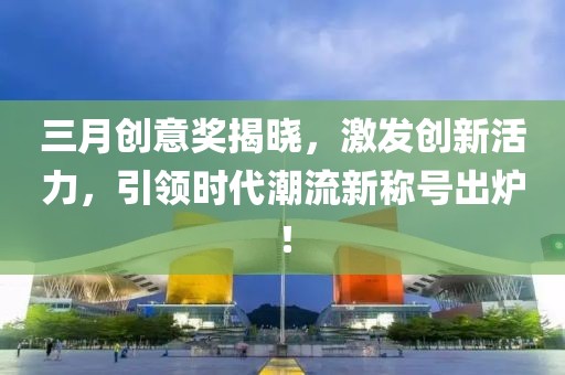 三月创意奖揭晓，激发创新活力，引领时代潮流新称号出炉！