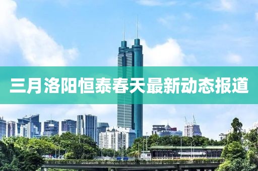 三月洛阳恒泰春天最新动态报道