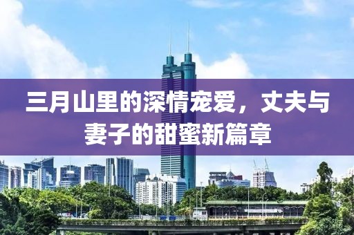 三月山里的深情宠爱，丈夫与妻子的甜蜜新篇章