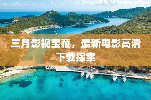 三月影视宝藏，最新电影高清下载探索