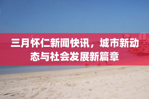 三月怀仁新闻快讯，城市新动态与社会发展新篇章