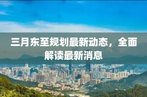三月东至规划最新动态，全面解读最新消息