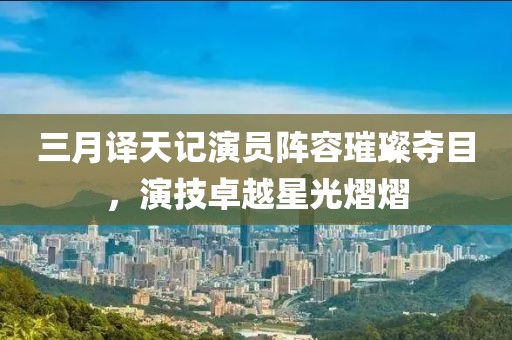 三月译天记演员阵容璀璨夺目，演技卓越星光熠熠