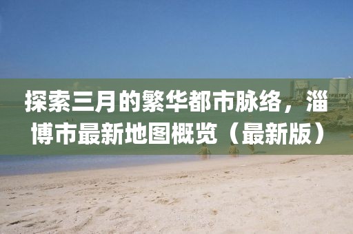 探索三月的繁华都市脉络，淄博市最新地图概览（最新版）