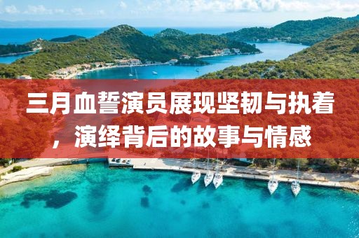 三月血誓演员展现坚韧与执着，演绎背后的故事与情感