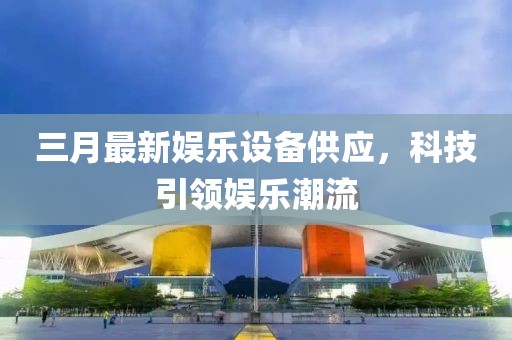 三月最新娱乐设备供应，科技引领娱乐潮流