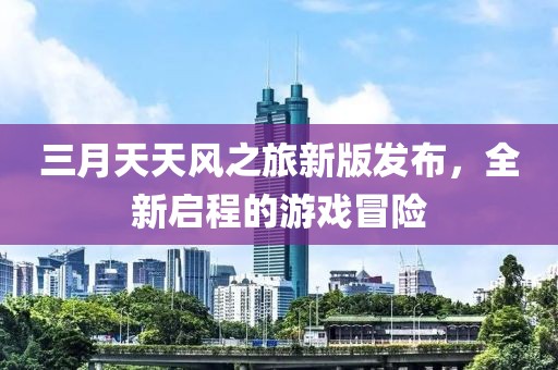 三月天天风之旅新版发布，全新启程的游戏冒险
