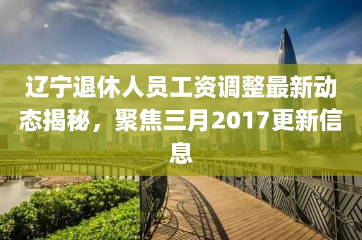 辽宁退休人员工资调整最新动态揭秘，聚焦三月2017更新信息