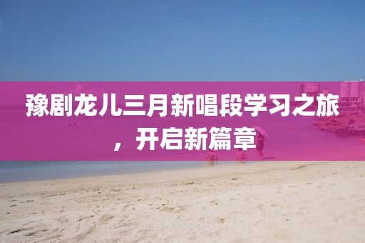 豫剧龙儿三月新唱段学习之旅，开启新篇章
