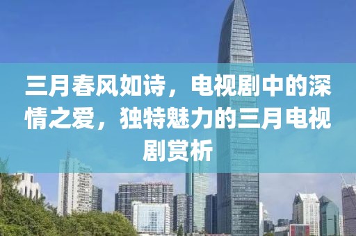 三月春风如诗，电视剧中的深情之爱，独特魅力的三月电视剧赏析