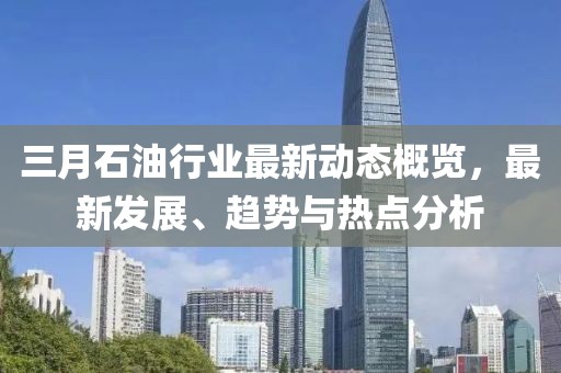三月石油行业最新动态概览，最新发展、趋势与热点分析