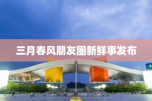 三月春风朋友圈新鲜事发布