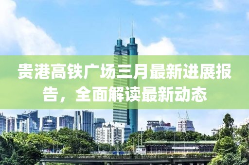 贵港高铁广场三月最新进展报告，全面解读最新动态