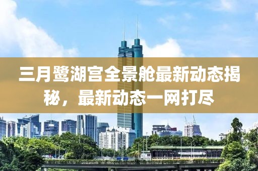 三月鹭湖宫全景舱最新动态揭秘，最新动态一网打尽