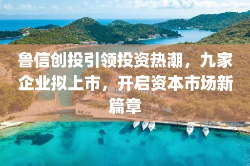鲁信创投引领投资热潮，九家企业拟上市，开启资本市场新篇章