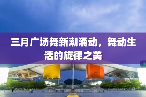 三月广场舞新潮涌动，舞动生活的旋律之美