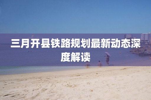三月开县铁路规划最新动态深度解读
