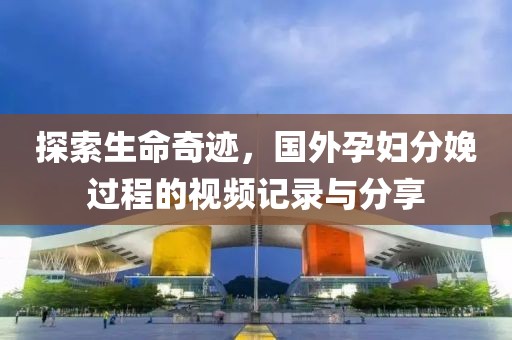 探索生命奇迹，国外孕妇分娩过程的视频记录与分享