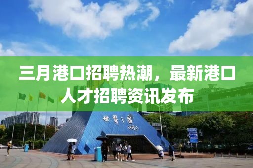 三月港口招聘热潮，最新港口人才招聘资讯发布