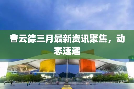 曹云德三月最新资讯聚焦，动态速递