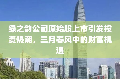 绿之韵公司原始股上市引发投资热潮，三月春风中的财富机遇