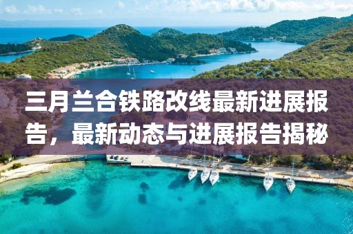 三月兰合铁路改线最新进展报告，最新动态与进展报告揭秘