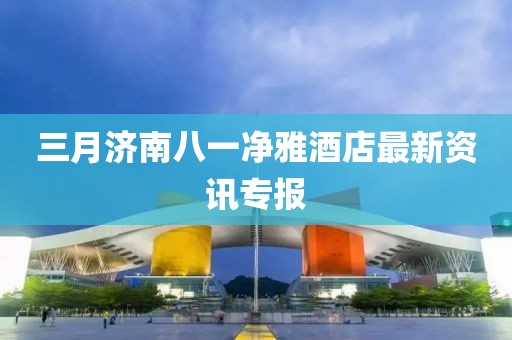 三月济南八一净雅酒店最新资讯专报