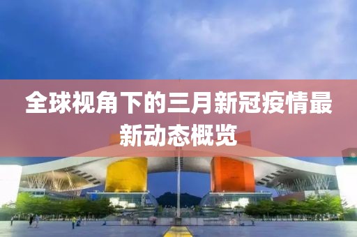 全球视角下的三月新冠疫情最新动态概览