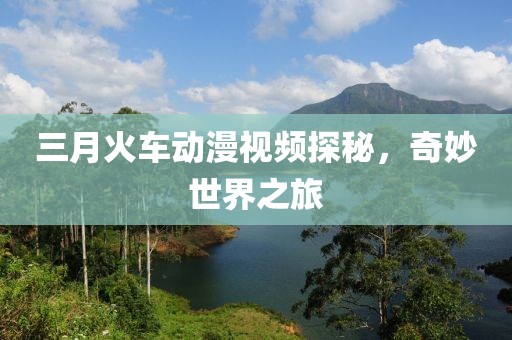 三月火车动漫视频探秘，奇妙世界之旅