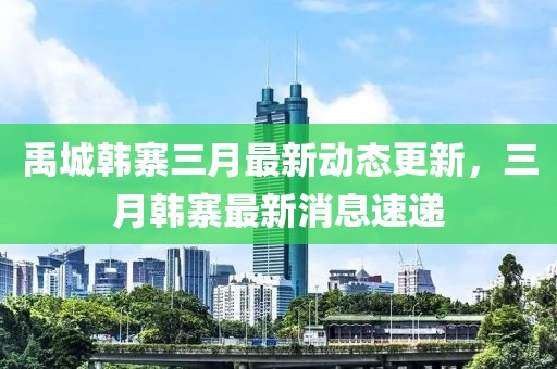 禹城韩寨三月最新动态更新，三月韩寨最新消息速递