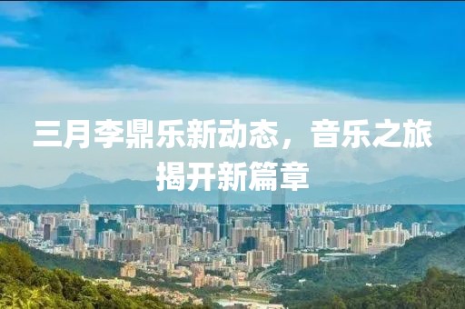 三月李鼎乐新动态，音乐之旅揭开新篇章