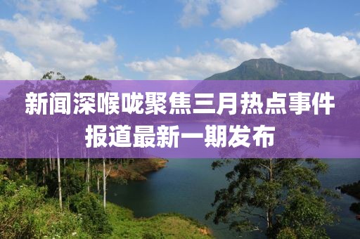 新闻深喉咙聚焦三月热点事件报道最新一期发布