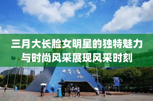 三月大长脸女明星的独特魅力与时尚风采展现风采时刻