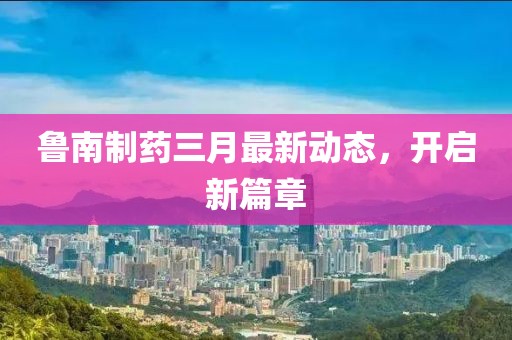 鲁南制药三月最新动态，开启新篇章
