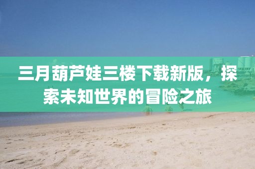 三月葫芦娃三楼下载新版，探索未知世界的冒险之旅