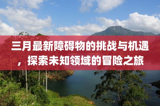 三月最新障碍物的挑战与机遇，探索未知领域的冒险之旅