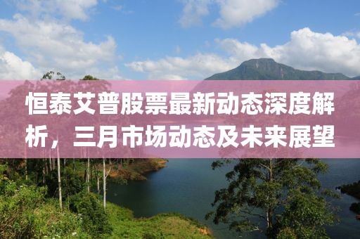 恒泰艾普股票最新动态深度解析，三月市场动态及未来展望