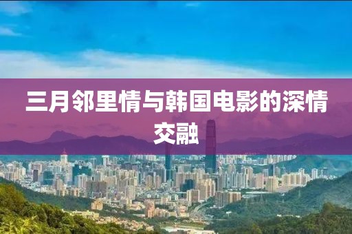 三月邻里情与韩国电影的深情交融