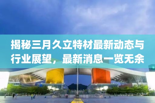揭秘三月久立特材最新动态与行业展望，最新消息一览无余