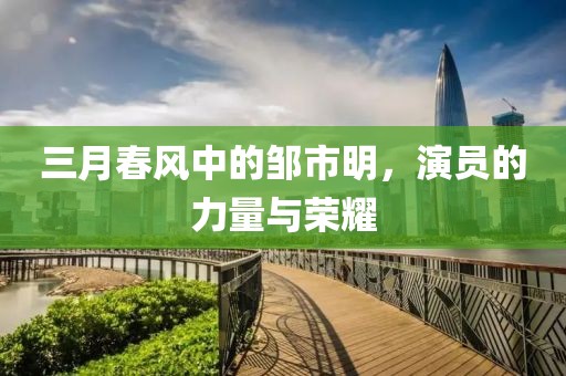 三月春风中的邹市明，演员的力量与荣耀