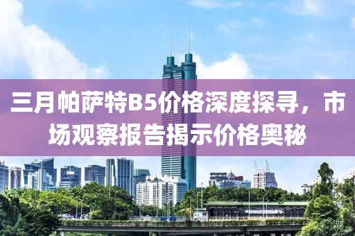 三月帕萨特B5价格深度探寻，市场观察报告揭示价格奥秘