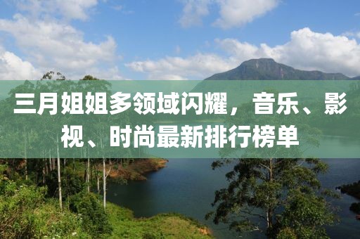 三月姐姐多领域闪耀，音乐、影视、时尚最新排行榜单