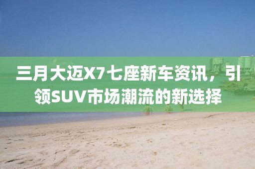 三月大迈X7七座新车资讯，引领SUV市场潮流的新选择