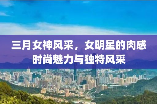 三月女神风采，女明星的肉感时尚魅力与独特风采