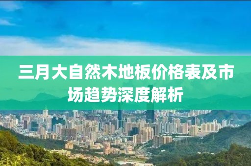 三月大自然木地板价格表及市场趋势深度解析